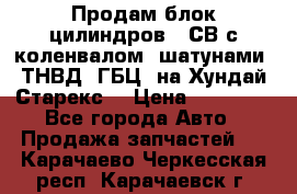 Продам блок цилиндров D4СВ с коленвалом, шатунами, ТНВД, ГБЦ, на Хундай Старекс  › Цена ­ 50 000 - Все города Авто » Продажа запчастей   . Карачаево-Черкесская респ.,Карачаевск г.